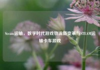 Steam运输，数字时代游戏物流新变革与STEAM运输卡车游戏
