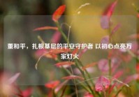 董和平，扎根基层的平安守护者 以初心点亮万家灯火