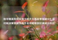 和平精英如何实现少扣大分甚至零加减分？从对局决策到细节操作全攻略帮你拉满掉分防控