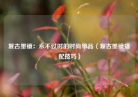 复古墨镜：永不过时的时尚单品（复古墨镜搭配技巧）