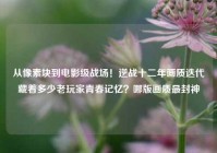 从像素块到电影级战场！逆战十二年画质迭代藏着多少老玩家青春记忆？哪版画质最封神