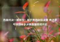 热血对决一触即发！国乒男团剑指决赛 男子乒乓球团体半决赛直播即将开启