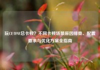 玩CF/DNF总卡顿？不同卡顿场景原因排查、配置要求与优化方案全指南