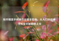 和平精英手柄操作设置全指南，从入门到战神 手残党也能稳枪上分