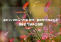 小米8玩穿越火线频繁卡顿？老机型手游常见问题排查与解决全指南