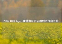 PUBG 10000 Days，跨越漫长时光的射击传奇之旅