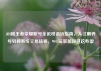 iOS端王者荣耀账号全流程避坑指南，从注册养号到跨系统交易转移，90%玩家都踩过这些雷