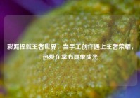 彩泥捏就王者世界，当手工创作遇上王者荣耀，热爱在掌心具象成光