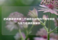 逆战兽神使用第三方辅助会封号吗？封号风险与官方检测机制解析