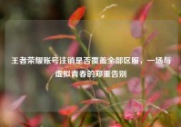 王者荣耀账号注销是否覆盖全部区服，一场与虚拟青春的郑重告别