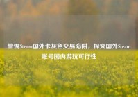 警惕Steam国外卡灰色交易陷阱，探究国外Steam账号国内游玩可行性