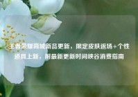 王者荣耀商城新品更新，限定皮肤返场+个性道具上新，附最新更新时间峡谷消费指南