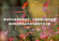 峡谷时光邂逅腕间锋芒，王者荣耀×海鸥手表国货联名的热血匠心与获取方式全解
