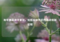和平精英神龙套装，炫酷皮肤开启热血战场新征程