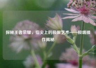 探秘王者荣耀，指尖上的极限艺术——极端操作揭秘