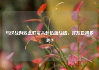 与逆战游戏盒好友共赴热血战场，好友玩得多吗？