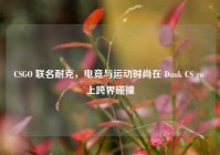CSGO 联名耐克，电竞与运动时尚在 Dunk CS go 上跨界碰撞