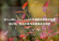 从Train到de_train，CSGO火车地图全称背后的竞技记忆、变迁历程与详细报点全解析