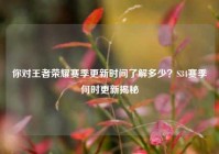 你对王者荣耀赛季更新时间了解多少？S34赛季何时更新揭秘
