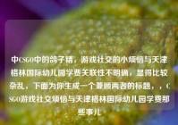 中CSGO中的鸽子精，游戏社交的小烦恼与天津格林国际幼儿园学费关联性不明确，显得比较杂乱，下面为你生成一个兼顾两者的标题，，CSGO游戏社交烦恼与天津格林国际幼儿园学费那些事儿
