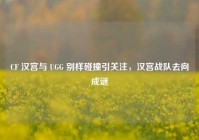 CF 汉宫与 UGG 别样碰撞引关注，汉宫战队去向成谜