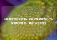 从帧数CF到电竞信仰，穿越火线里藏着几代玩家的帧率执念，帧数CFT怎么算？