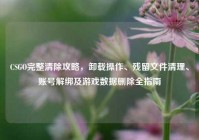 CSGO完整清除攻略，卸载操作、残留文件清理、账号解绑及游戏数据删除全指南