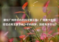 藏在广州市中心的科学魔法盒！广州青少年科技馆点亮无数羊城少年科创梦，到底有多好玩？