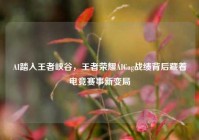 AI踏入王者峡谷，王者荣耀AICag战绩背后藏着电竞赛事新变局