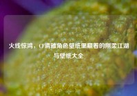 火线惊鸿，CF清雅角色壁纸里藏着的刚柔江湖与壁纸大全