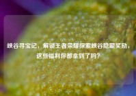 峡谷寻宝记，解锁王者荣耀探索峡谷隐藏奖励，这些福利你都拿到了吗？