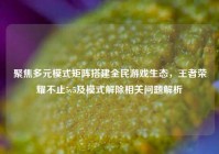 聚焦多元模式矩阵搭建全民游戏生态，王者荣耀不止5v5及模式解除相关问题解析