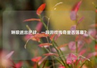 琳琅退出逆战，一段游戏传奇是否落幕？