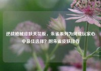 逆战枪械皮肤天花板，朱雀系列为何成玩家心中最佳选择？附朱雀皮肤排行
