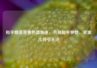 和平精英竞赛热血角逐，共筑和平梦想，奖金几何引关注