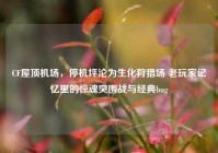 CF屋顶机场，停机坪沦为生化狩猎场 老玩家记忆里的惊魂突围战与经典bug