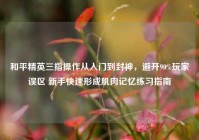 和平精英三指操作从入门到封神，避开90%玩家误区 新手快速形成肌肉记忆练习指南