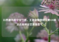 以热爱为底守分寸感，王者荣耀露脐元素COS鲜活还原峡谷女英雄意气