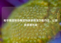 和平精英粉色樱花特效教程及下载方法，让游戏浪漫升级