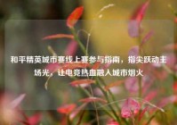 和平精英城市赛线上赛参与指南，指尖跃动主场光，让电竞热血融入城市烟火