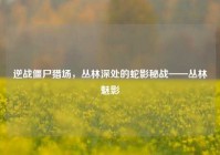 逆战僵尸猎场，丛林深处的蛇影秘战——丛林魅影