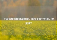 王者荣耀荣耀猎魂战神，暗夜无畏守护者，他是谁？