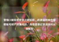 警惕CF刷异地登录次数陷阱，所谓福利操作暗藏账号财产双重风险，异地登录记录消除时长全解析