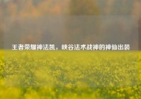 王者荣耀神法凯，峡谷法术战神的神仙出装