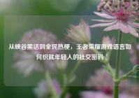 从峡谷黑话到全民热梗，王者荣耀游戏语言如何织就年轻人的社交密码
