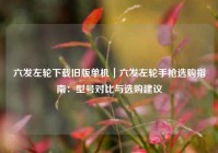 六发左轮下载旧版单机｜六发左轮手枪选购指南：型号对比与选购建议
