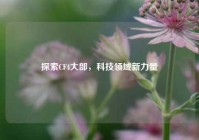 探索CF4大部，科技领域新力量