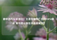 戳中百万玩家泪点！王者荣耀阵亡台词TOP10盘点 哪句曾让你在水晶前破防？