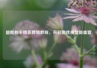 超酷和平精英剪辑教程，开启游戏视觉新盛宴