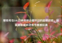 那些年在LOL召唤师峡谷循环过的超燃战歌，玩英雄联盟听这些节奏感拉满